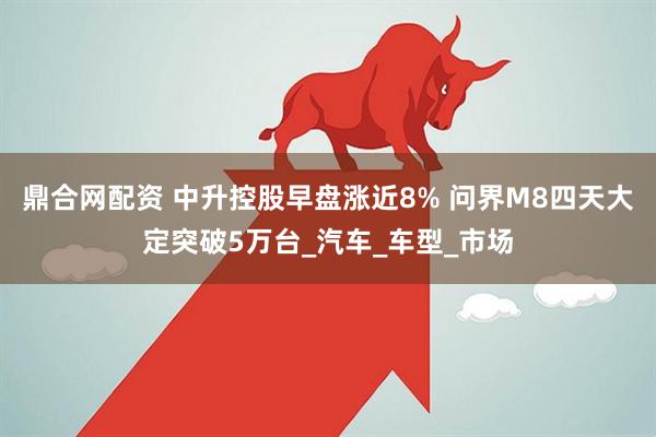 鼎合网配资 中升控股早盘涨近8% 问界M8四天大定突破5万台_汽车_车型_市场