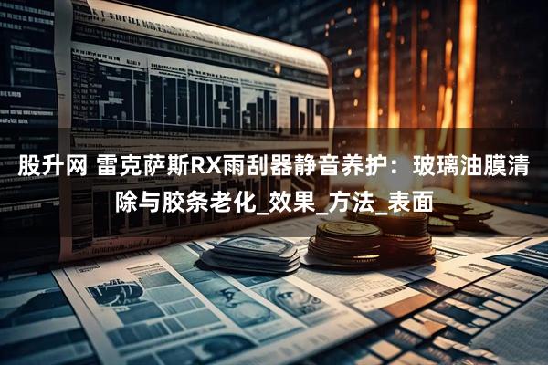 股升网 雷克萨斯RX雨刮器静音养护：玻璃油膜清除与胶条老化_效果_方法_表面
