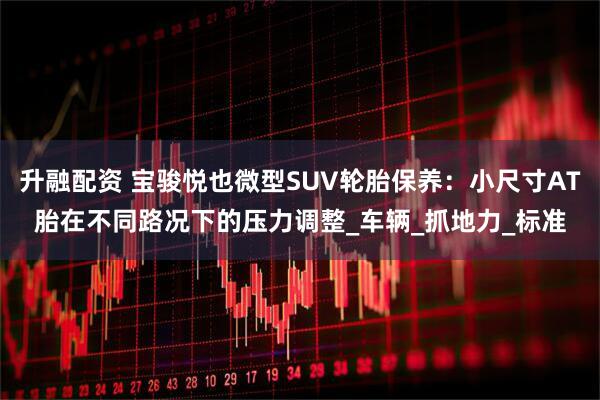 升融配资 宝骏悦也微型SUV轮胎保养：小尺寸AT胎在不同路况下的压力调整_车辆_抓地力_标准