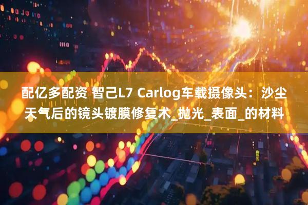 配亿多配资 智己L7 Carlog车载摄像头：沙尘天气后的镜头镀膜修复术_抛光_表面_的材料