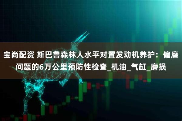 宝尚配资 斯巴鲁森林人水平对置发动机养护：偏磨问题的6万公里预防性检查_机油_气缸_磨损