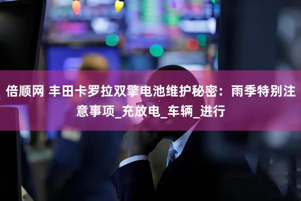 倍顺网 丰田卡罗拉双擎电池维护秘密：雨季特别注意事项_充放电_车辆_进行