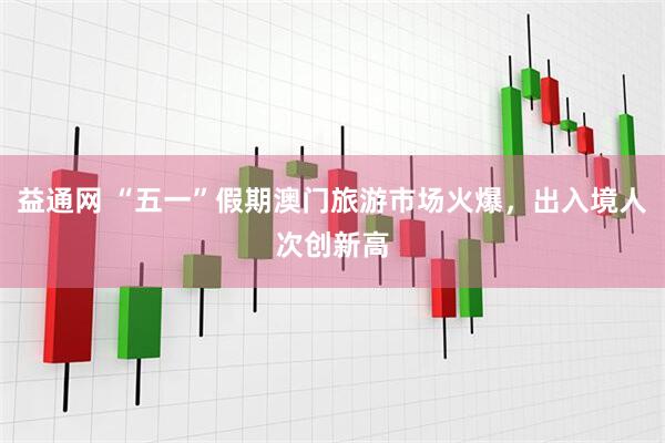 益通网 “五一”假期澳门旅游市场火爆，出入境人次创新高