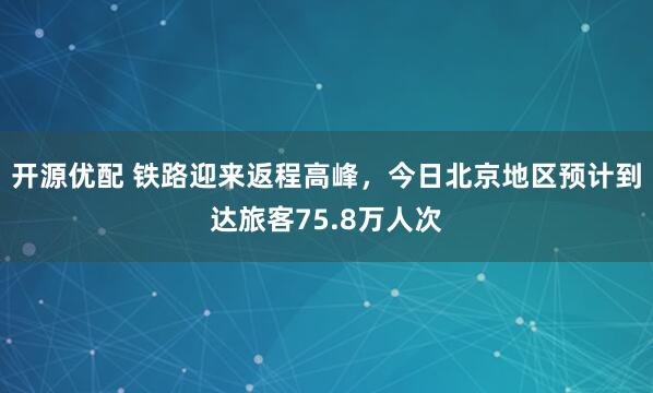 开源优配 铁路迎来返程高峰，今日北京地区预计到达旅客75.8万人次