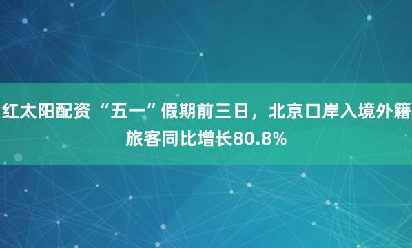 红太阳配资 “五一”假期前三日，北京口岸入境外籍旅客同比增长80.8%