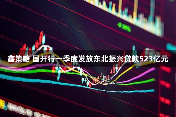 鑫策略 国开行一季度发放东北振兴贷款523亿元