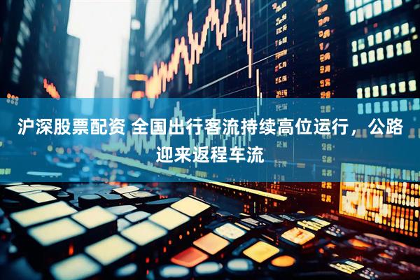 沪深股票配资 全国出行客流持续高位运行，公路迎来返程车流