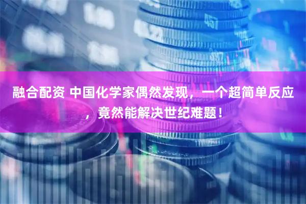 融合配资 中国化学家偶然发现，一个超简单反应，竟然能解决世纪难题！