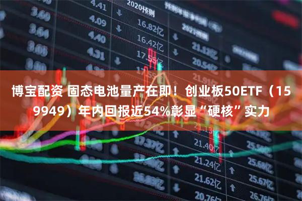 博宝配资 固态电池量产在即！创业板50ETF（159949）年内回报近54%彰显“硬核”实力