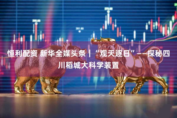 恒利配资 新华全媒头条｜“观天逐日”——探秘四川稻城大科学装置