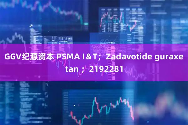 GGV纪源资本 PSMA I＆T；Zadavotide guraxetan ；2192281