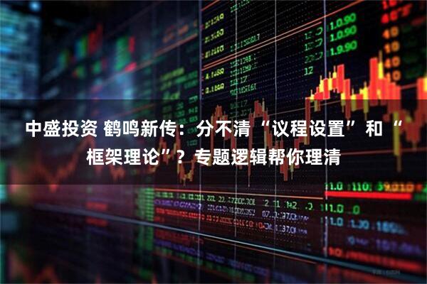 中盛投资 鹤鸣新传：分不清 “议程设置” 和 “框架理论”？专题逻辑帮你理清