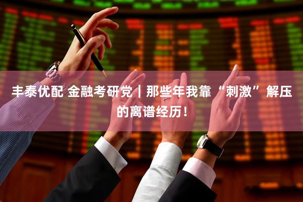 丰泰优配 金融考研党｜那些年我靠 “刺激” 解压的离谱经历！