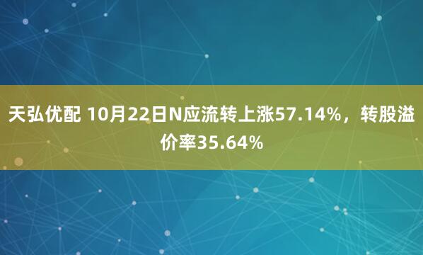 天弘优配 10月22日N应流转上涨57.14%,转股溢价率35.64%
