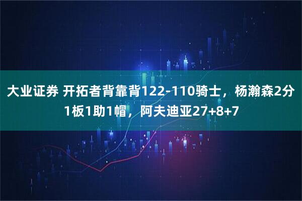 大业证券 开拓者背靠背122-110骑士，杨瀚森2分1板1助1帽，阿夫迪亚27+8+7