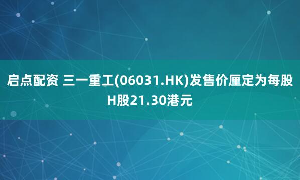 启点配资 三一重工(06031.HK)发售价厘定为每股H股21.30港元