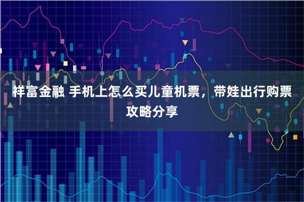 祥富金融 手机上怎么买儿童机票，带娃出行购票攻略分享