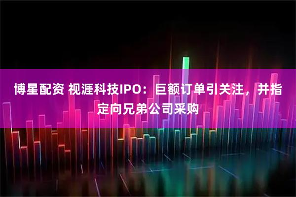 博星配资 视涯科技IPO：巨额订单引关注，并指定向兄弟公司采购