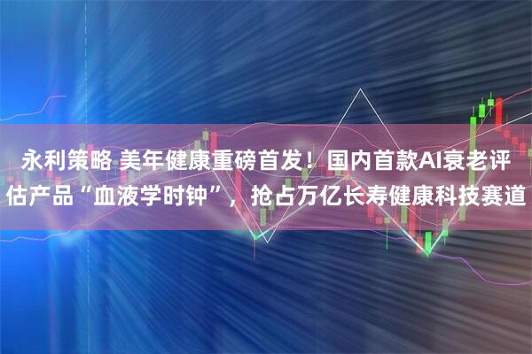 永利策略 美年健康重磅首发！国内首款AI衰老评估产品“血液学时钟”，抢占万亿长寿健康科技赛道