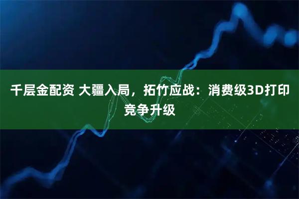 千层金配资 大疆入局，拓竹应战：消费级3D打印竞争升级