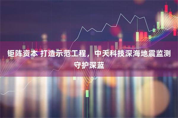 钜阵资本 打造示范工程，中天科技深海地震监测守护深蓝