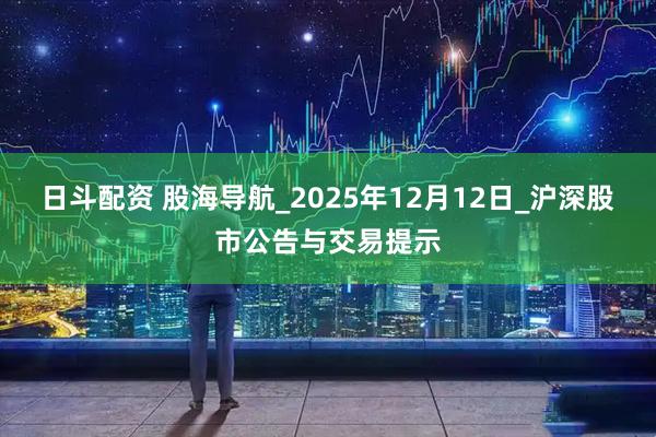 日斗配资 股海导航_2025年12月12日_沪深股市公告与交易提示