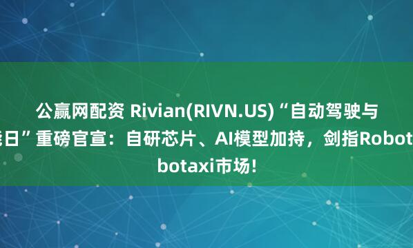 公赢网配资 Rivian(RIVN.US)“自动驾驶与人工智能日”重磅官宣：自研芯片、AI模型加持，剑指Robotaxi市场!