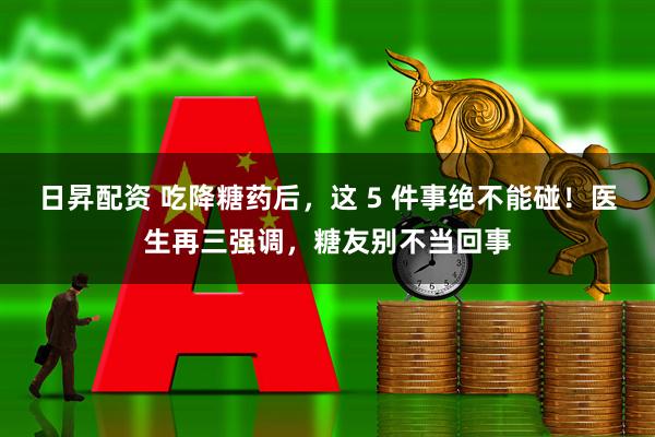 日昇配资 吃降糖药后，这 5 件事绝不能碰！医生再三强调，糖友别不当回事
