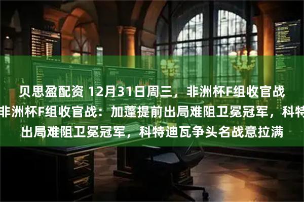 贝思盈配资 12月31日周三，非洲杯F组收官战：加蓬vs科特迪瓦，非洲杯F组收官战：加蓬提前出局难阻卫冕冠军，科特迪瓦争头名战意拉满
