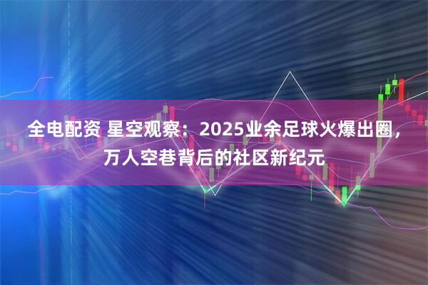 全电配资 星空观察：2025业余足球火爆出圈，万人空巷背后的社区新纪元