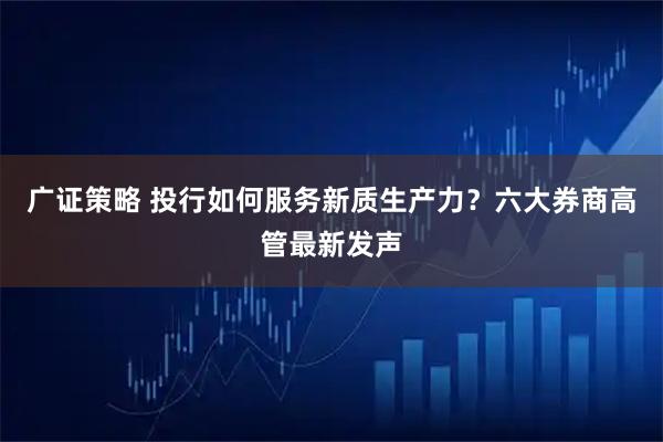 广证策略 投行如何服务新质生产力?六大券商高管最新发声