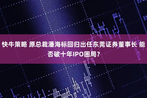 快牛策略 原总裁潘海标回归出任东莞证券董事长 能否破十年IPO困局?