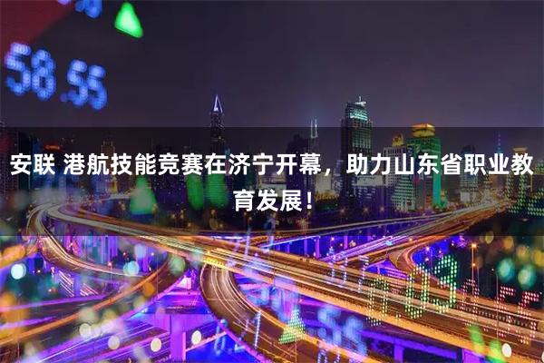 安联 港航技能竞赛在济宁开幕，助力山东省职业教育发展！